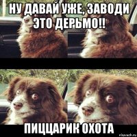 ну давай уже, заводи это дерьмо!! пиццарик охота