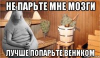 не парьте мне мозги лучше попарьте веником