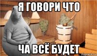 я говори что ча всё будет