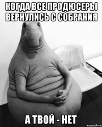 когда все продюсеры вернулись с собрания а твой - нет