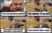 У этого 10 друзей на карте!!! Там армян 15 штук!!! Там задроты вектора под фейками с подсосами!!! А мы втроем уже стадо:)