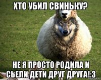 хто убил свиньку? не я просто родила и сьели дети друг друга!:3