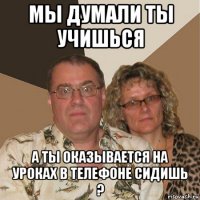 мы думали ты учишься а ты оказывается на уроках в телефоне сидишь ?