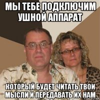 мы тебе подключим ушной аппарат который будет читать твои мысли и передавать их нам