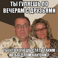 ты гуляешь по вечерам с друзьями ты что хочешь стать таким же быдлом как они ?