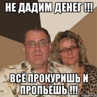 не дадим денег !!! всё прокуришь и пропьёшь !!!