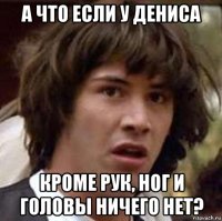 а что если у дениса кроме рук, ног и головы ничего нет?