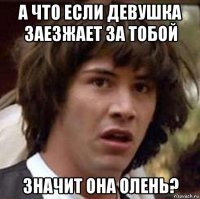 а что если девушка заезжает за тобой значит она олень?