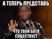 а теперь представь что твой батя существует