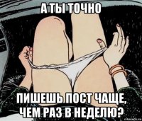 а ты точно пишешь пост чаще, чем раз в неделю?