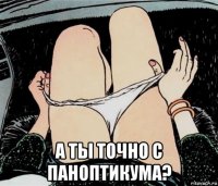  а ты точно с паноптикума?