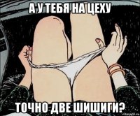 а у тебя на цеху точно две шишиги?