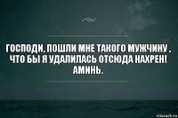 Господи, пошли мне такого мужчину , что бы я удалилась отсюда нахрен! Аминь.