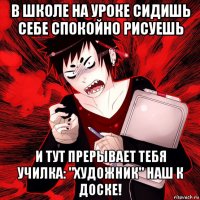 в школе на уроке сидишь себе спокойно рисуешь и тут прерывает тебя училка: "художник" наш к доске!