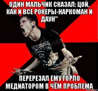 один мальчик сказал: цой, как и все рокеры-наркоман и даун" перерезал ему горло медиатором в чём проблема