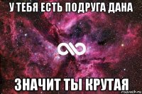 у тебя есть подруга дана значит ты крутая