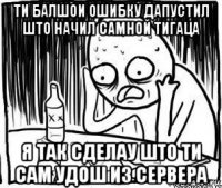 ти балшои ошибку дапустил што начил самной тигаца я так сделау што ти сам удош из сервера