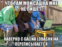 что там мой сашка мне не пишет наверно с galina lobashkina переписывается