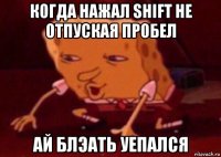 когда нажал shift не отпуская пробел ай блэать уепался