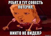 ребят я тут совесть потерял, никто не видел?