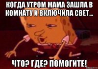 когда утром мама зашла в комнату и включила свет... что? где? помогите!