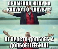 променял жену на какую-то "шкуру"? не просто долбоёб, а долбоёёёёёбище