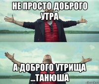 не просто доброго утра а доброго утрища ...танюша