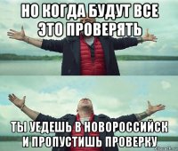 но когда будут все это проверять ты уедешь в новороссийск и пропустишь проверку