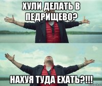 хули делать в педрищево? нахуя туда ехать?!!!