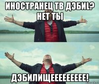 иностранец тв дэбиl? нет ты дэбилищеееееееее!