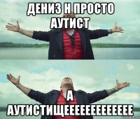 дениз н просто аутист а аутистищеееееееееееее