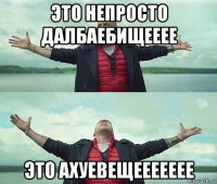 это непросто далбаебищееее это ахуевещеееееее