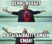 денис не ебет а отьебывает! самый смак!