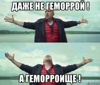 даже не геморрой ! а геморроище !