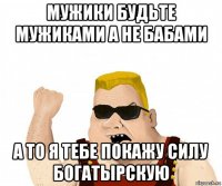 мужики будьте мужиками а не бабами а то я тебе покажу силу богатырскую