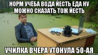 норм учёба вода йесть еда ну можно сказать тож йесть училка вчера утонула 50-ая