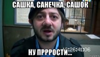 сашка, санечка, сашок ну прррости...