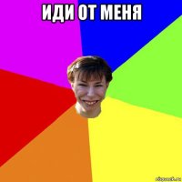 иди от меня 