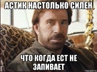 астик настолько силен что когда ест не запивает