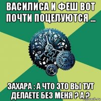 василиса и феш вот почти поцелуются ... захара : а что это вы тут делаете без меня ? а ?