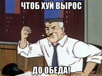 чтоб хуй вырос до обеда!