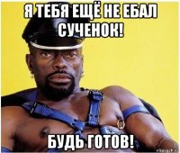 я тебя ещё не ебал сученок! будь готов!