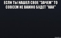 если ты нашел свое "зачем" то совсем не важно будет "как" 