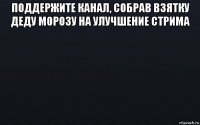 поддержите канал, собрав взятку деду морозу на улучшение стрима 