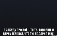  я забуду про всё, что ты говорил. я верну тебе всё, что ты подарил мне.