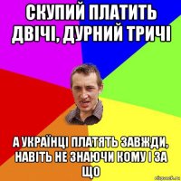 скупий платить двічі, дурний тричі а українці платять завжди, навіть не знаючи кому і за що