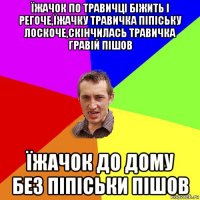 їжачок по травичці біжить і регоче,їжачку травичка піпіську лоскоче,скінчилась травичка гравій пішов їжачок до дому без піпіськи пішов