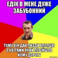 едік в мене дуже забубонний тому він дав пизди хлопцю з квітами який перейшов йому дорогу