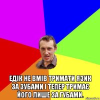  едік не вмів тримати язик за зубами і тепер тримає його лише за губами.