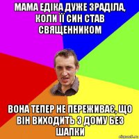 мама едіка дуже зраділа, коли її син став священником вона тепер не переживає, що він виходить з дому без шапки